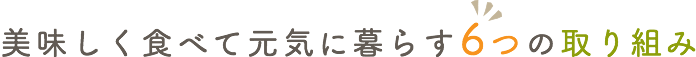 美味しく食べて元気に暮らす6つの取り組み